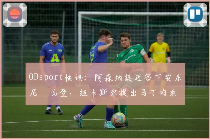 ODsport快讯：阿森纳接近签下安东尼・戈登，纽卡斯尔提出马丁内利交换条件_交易_球员_谈判