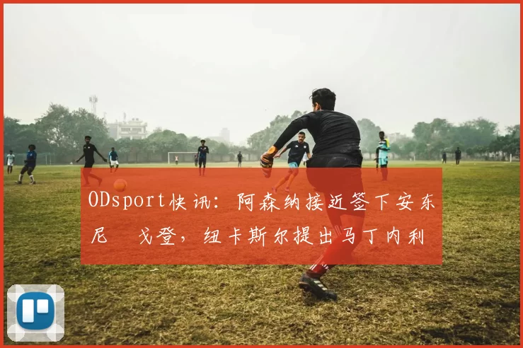 ODsport快讯：阿森纳接近签下安东尼・戈登，纽卡斯尔提出马丁内利交换条件_交易_球员_谈判