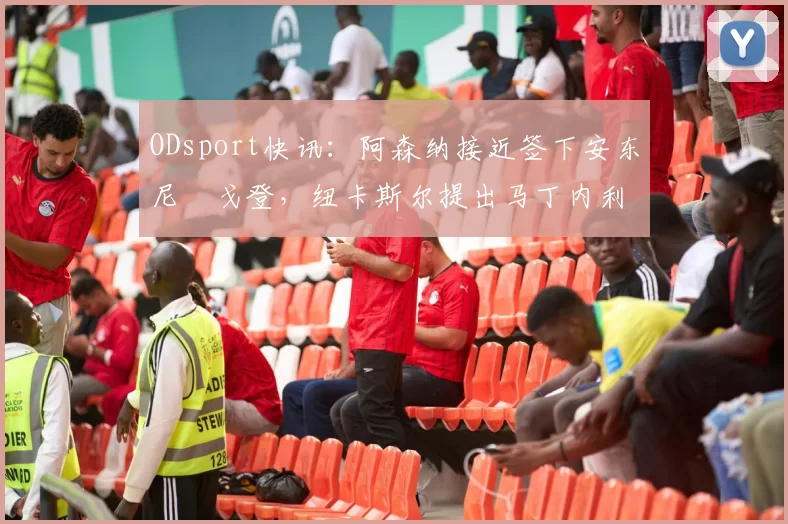 ODsport快讯：阿森纳接近签下安东尼・戈登，纽卡斯尔提出马丁内利交换条件_交易_球员_谈判