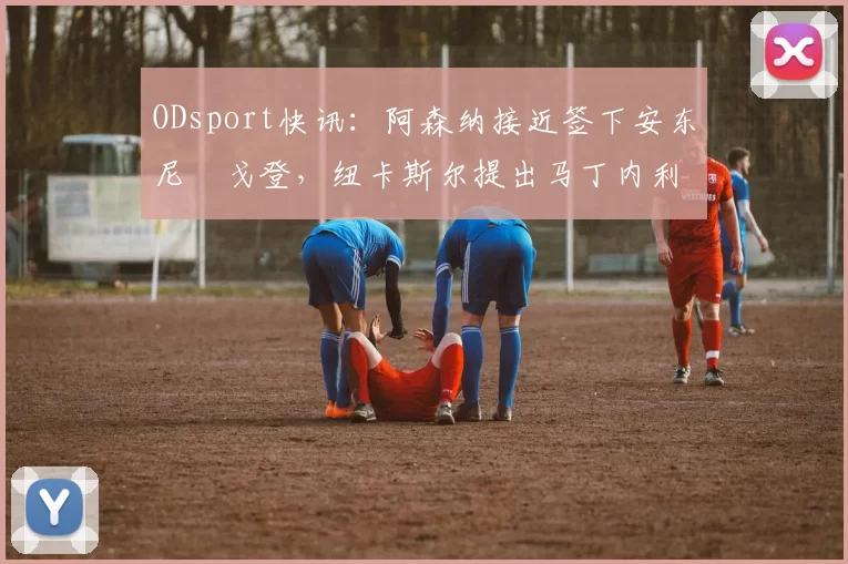 ODsport快讯：阿森纳接近签下安东尼・戈登，纽卡斯尔提出马丁内利交换条件_交易_球员_谈判
