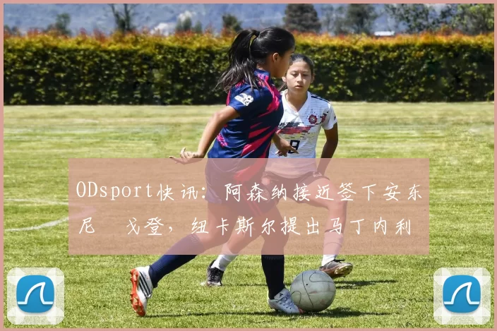 ODsport快讯:阿森纳接近签下安东尼・戈登,纽卡斯尔提出马丁内利交换条件_交易_球员_谈判
