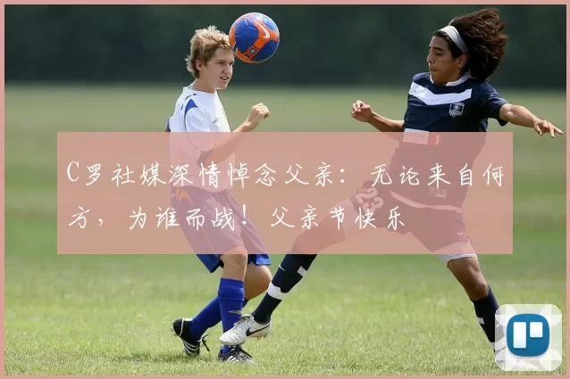 C罗社媒深情悼念父亲:无论来自何方,为谁而战!父亲节快乐️