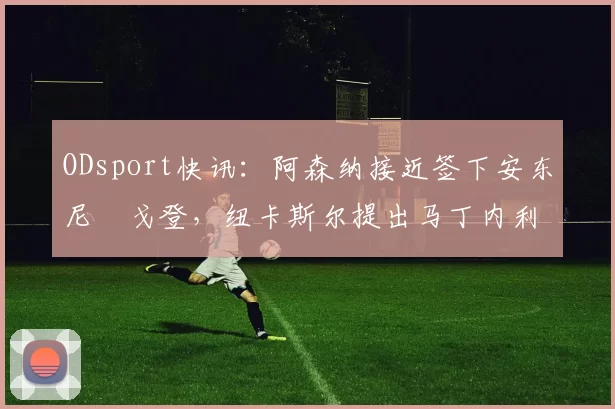 ODsport快讯：阿森纳接近签下安东尼・戈登，纽卡斯尔提出马丁内利交换条件_交易_球员_谈判