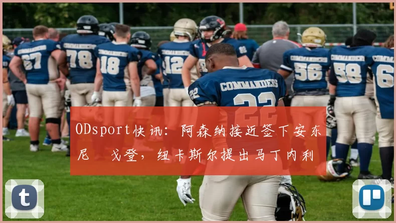 ODsport快讯：阿森纳接近签下安东尼・戈登，纽卡斯尔提出马丁内利交换条件_交易_球员_谈判