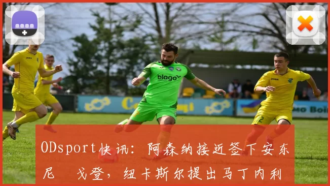 ODsport快讯：阿森纳接近签下安东尼・戈登，纽卡斯尔提出马丁内利交换条件_交易_球员_谈判