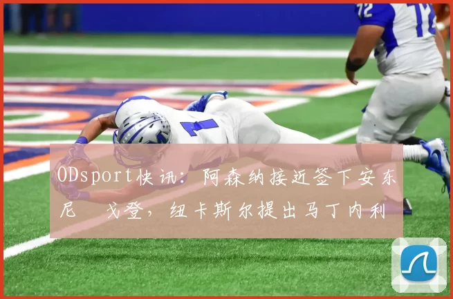 ODsport快讯：阿森纳接近签下安东尼・戈登，纽卡斯尔提出马丁内利交换条件_交易_球员_谈判