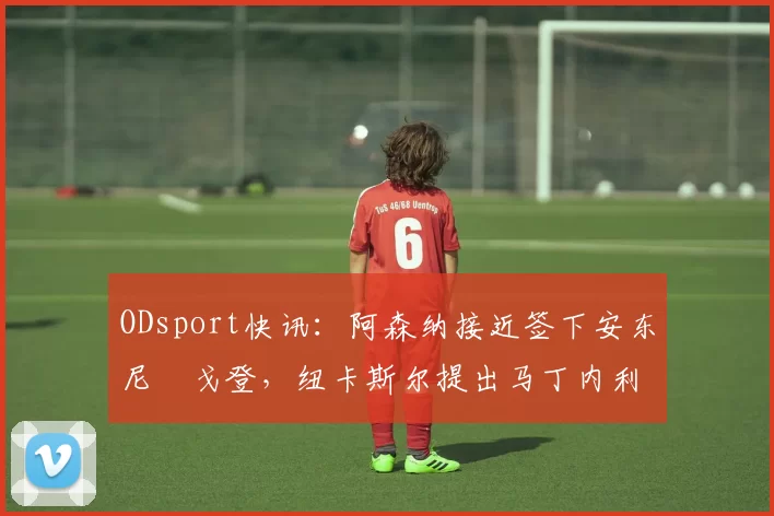 ODsport快讯：阿森纳接近签下安东尼・戈登，纽卡斯尔提出马丁内利交换条件_交易_球员_谈判