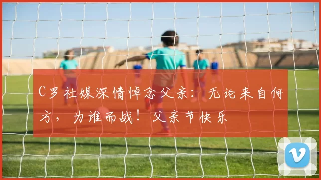 C罗社媒深情悼念父亲：无论来自何方，为谁而战！父亲节快乐️