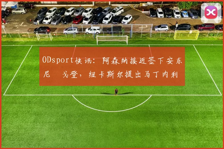 ODsport快讯：阿森纳接近签下安东尼・戈登，纽卡斯尔提出马丁内利交换条件_交易_球员_谈判