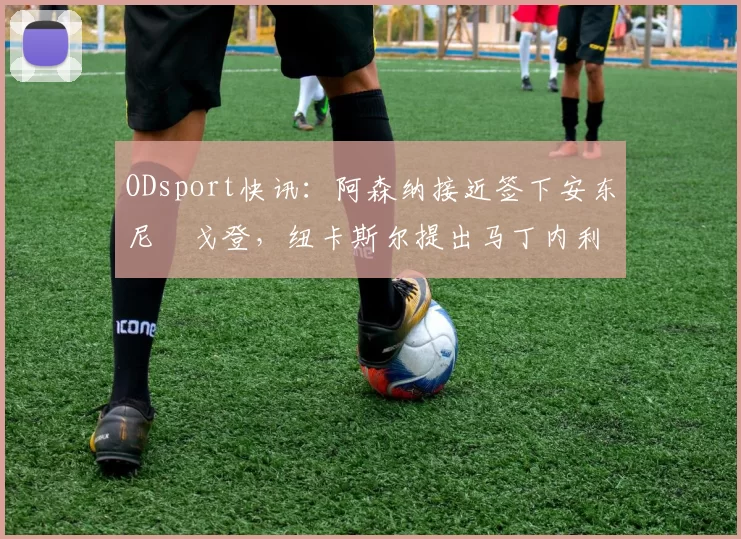 ODsport快讯:阿森纳接近签下安东尼・戈登,纽卡斯尔提出马丁内利交换条件_交易_球员_谈判