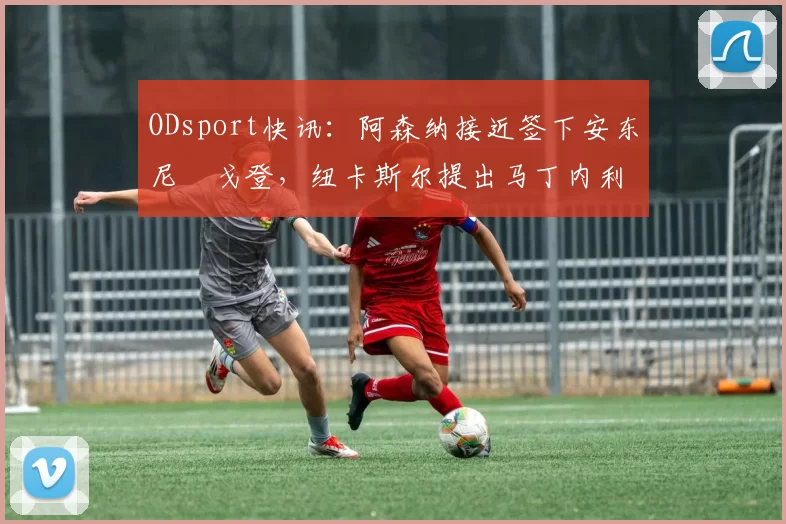 ODsport快讯:阿森纳接近签下安东尼・戈登,纽卡斯尔提出马丁内利交换条件_交易_球员_谈判