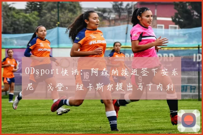 ODsport快讯：阿森纳接近签下安东尼・戈登，纽卡斯尔提出马丁内利交换条件_交易_球员_谈判