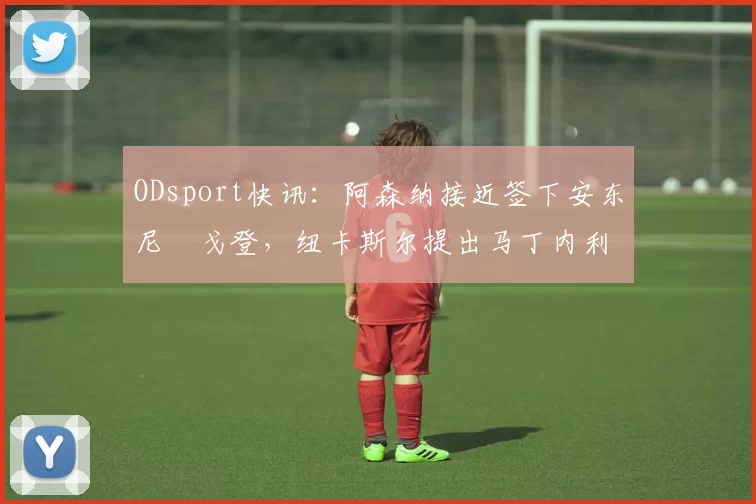 ODsport快讯：阿森纳接近签下安东尼・戈登，纽卡斯尔提出马丁内利交换条件_交易_球员_谈判