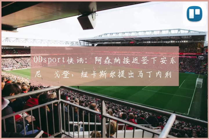 ODsport快讯:阿森纳接近签下安东尼・戈登,纽卡斯尔提出马丁内利交换条件_交易_球员_谈判