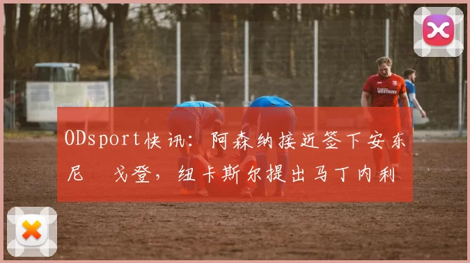 ODsport快讯：阿森纳接近签下安东尼・戈登，纽卡斯尔提出马丁内利交换条件_交易_球员_谈判