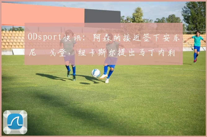ODsport快讯：阿森纳接近签下安东尼・戈登，纽卡斯尔提出马丁内利交换条件_交易_球员_谈判