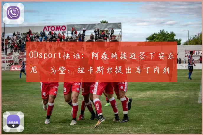 ODsport快讯：阿森纳接近签下安东尼・戈登，纽卡斯尔提出马丁内利交换条件_交易_球员_谈判