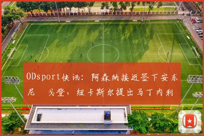 ODsport快讯：阿森纳接近签下安东尼・戈登，纽卡斯尔提出马丁内利交换条件_交易_球员_谈判