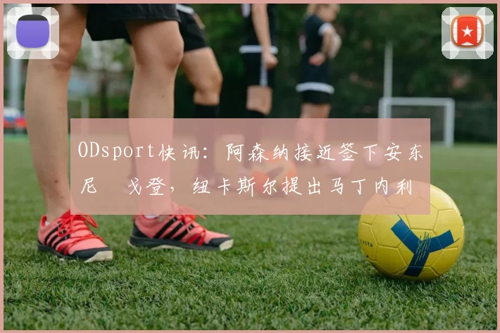 ODsport快讯：阿森纳接近签下安东尼・戈登，纽卡斯尔提出马丁内利交换条件_交易_球员_谈判