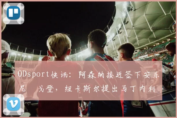 ODsport快讯:阿森纳接近签下安东尼・戈登,纽卡斯尔提出马丁内利交换条件_交易_球员_谈判