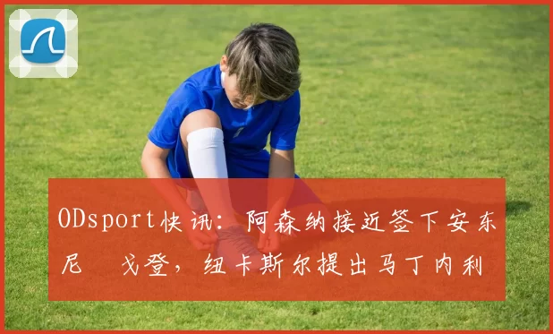 ODsport快讯：阿森纳接近签下安东尼・戈登，纽卡斯尔提出马丁内利交换条件_交易_球员_谈判