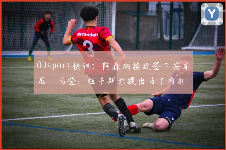 ODsport快讯：阿森纳接近签下安东尼・戈登，纽卡斯尔提出马丁内利交换条件_交易_球员_谈判
