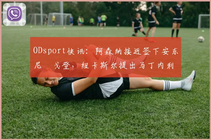 ODsport快讯：阿森纳接近签下安东尼・戈登，纽卡斯尔提出马丁内利交换条件_交易_球员_谈判