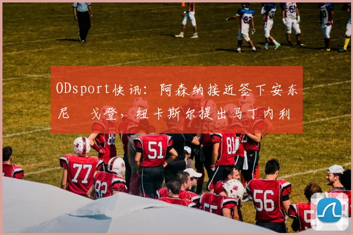 ODsport快讯:阿森纳接近签下安东尼・戈登,纽卡斯尔提出马丁内利交换条件_交易_球员_谈判