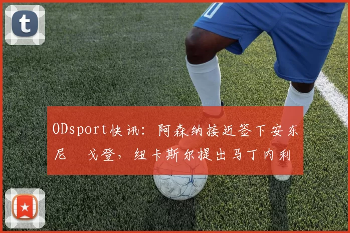 ODsport快讯:阿森纳接近签下安东尼・戈登,纽卡斯尔提出马丁内利交换条件_交易_球员_谈判