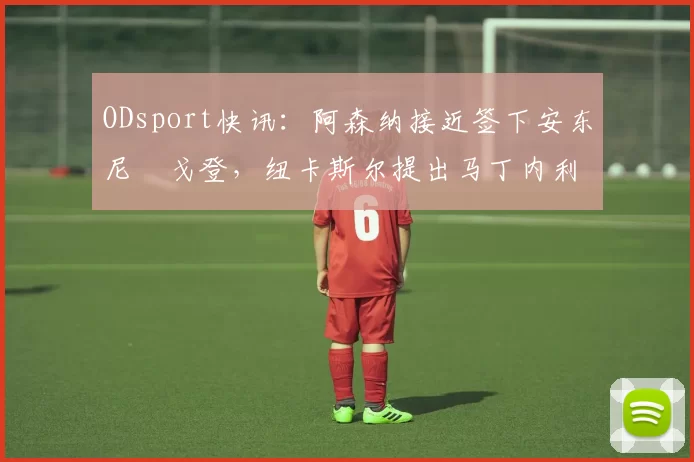 ODsport快讯：阿森纳接近签下安东尼・戈登，纽卡斯尔提出马丁内利交换条件_交易_球员_谈判