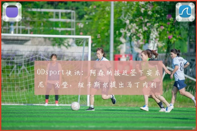 ODsport快讯：阿森纳接近签下安东尼・戈登，纽卡斯尔提出马丁内利交换条件_交易_球员_谈判