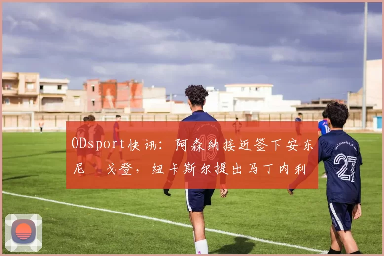 ODsport快讯：阿森纳接近签下安东尼・戈登，纽卡斯尔提出马丁内利交换条件_交易_球员_谈判