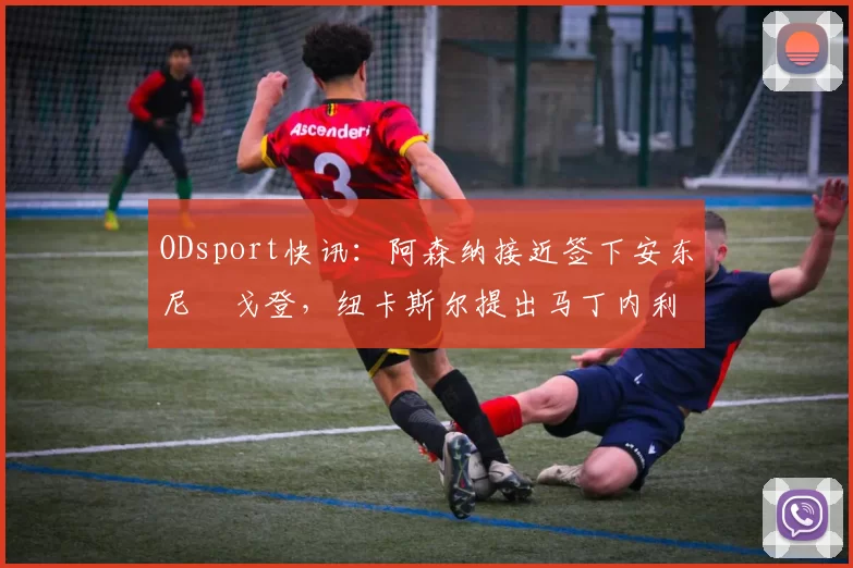 ODsport快讯:阿森纳接近签下安东尼・戈登,纽卡斯尔提出马丁内利交换条件_交易_球员_谈判
