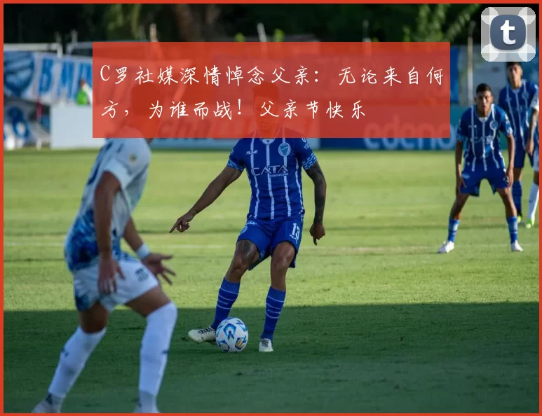 C罗社媒深情悼念父亲：无论来自何方，为谁而战！父亲节快乐️