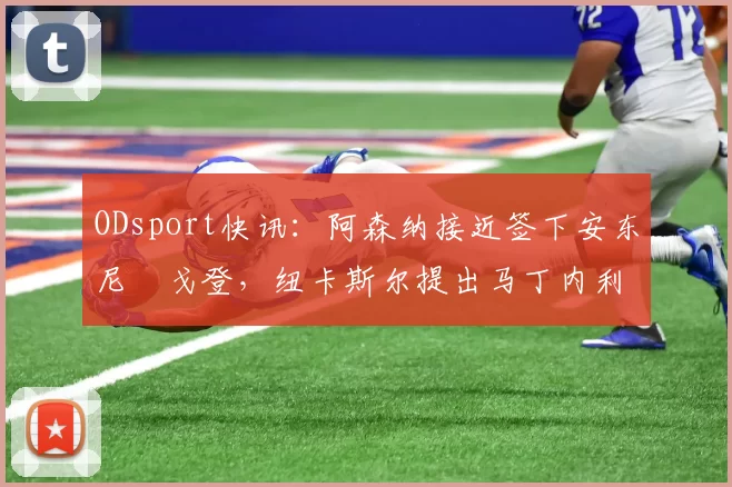 ODsport快讯：阿森纳接近签下安东尼・戈登，纽卡斯尔提出马丁内利交换条件_交易_球员_谈判
