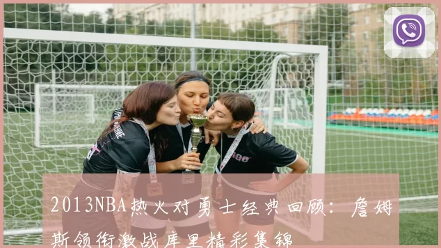 2013NBA热火对勇士经典回顾:詹姆斯领衔激战库里精彩集锦