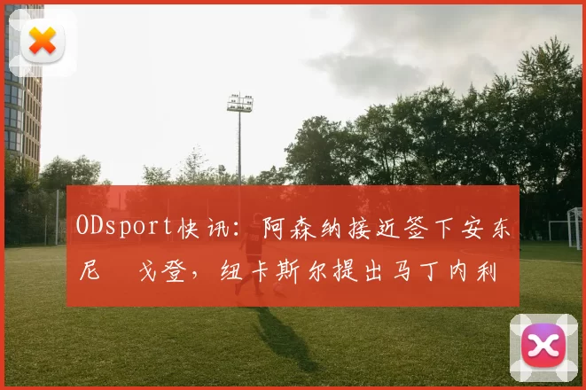 ODsport快讯:阿森纳接近签下安东尼・戈登,纽卡斯尔提出马丁内利交换条件_交易_球员_谈判