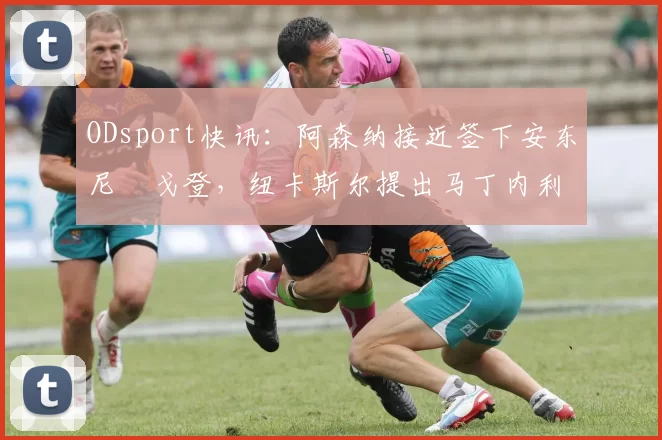 ODsport快讯：阿森纳接近签下安东尼・戈登，纽卡斯尔提出马丁内利交换条件_交易_球员_谈判