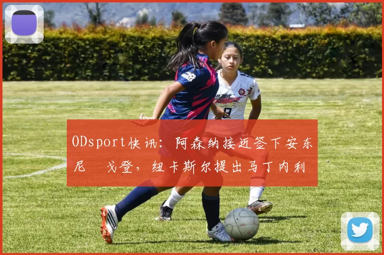 ODsport快讯：阿森纳接近签下安东尼・戈登，纽卡斯尔提出马丁内利交换条件_交易_球员_谈判