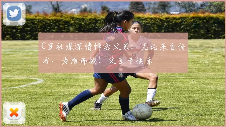 C罗社媒深情悼念父亲:无论来自何方,为谁而战!父亲节快乐️