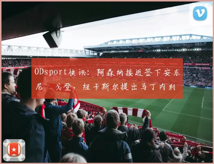 ODsport快讯：阿森纳接近签下安东尼・戈登，纽卡斯尔提出马丁内利交换条件_交易_球员_谈判