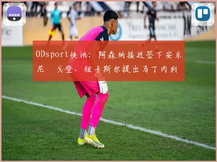ODsport快讯：阿森纳接近签下安东尼・戈登，纽卡斯尔提出马丁内利交换条件_交易_球员_谈判