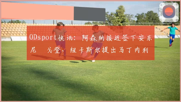 ODsport快讯：阿森纳接近签下安东尼・戈登，纽卡斯尔提出马丁内利交换条件_交易_球员_谈判