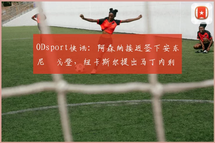 ODsport快讯:阿森纳接近签下安东尼・戈登,纽卡斯尔提出马丁内利交换条件_交易_球员_谈判