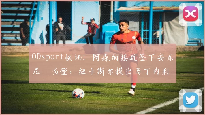 ODsport快讯:阿森纳接近签下安东尼・戈登,纽卡斯尔提出马丁内利交换条件_交易_球员_谈判