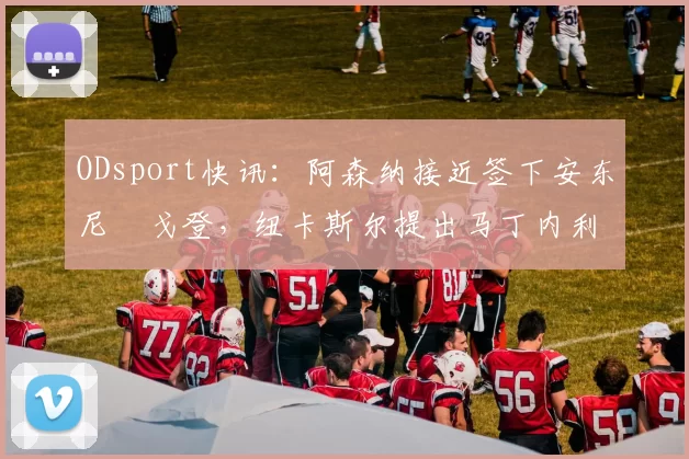 ODsport快讯:阿森纳接近签下安东尼・戈登,纽卡斯尔提出马丁内利交换条件_交易_球员_谈判