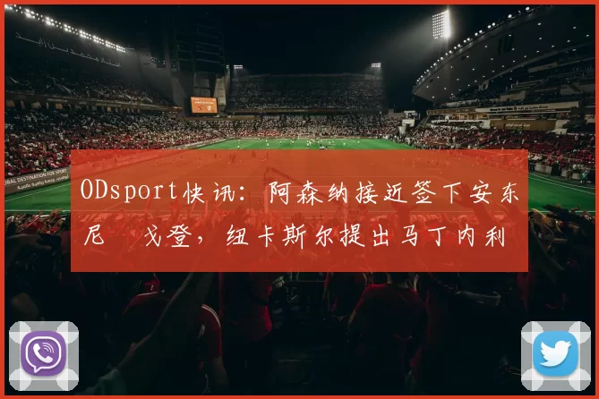 ODsport快讯：阿森纳接近签下安东尼・戈登，纽卡斯尔提出马丁内利交换条件_交易_球员_谈判
