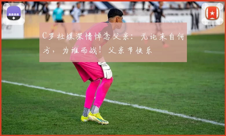 C罗社媒深情悼念父亲：无论来自何方，为谁而战！父亲节快乐️