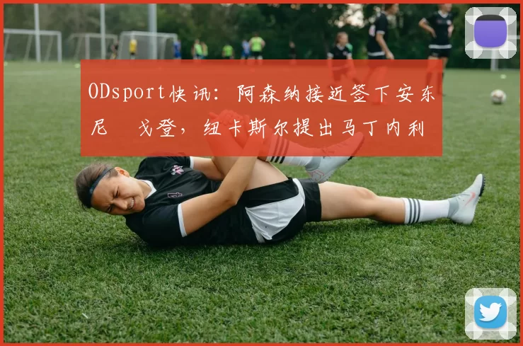 ODsport快讯：阿森纳接近签下安东尼・戈登，纽卡斯尔提出马丁内利交换条件_交易_球员_谈判