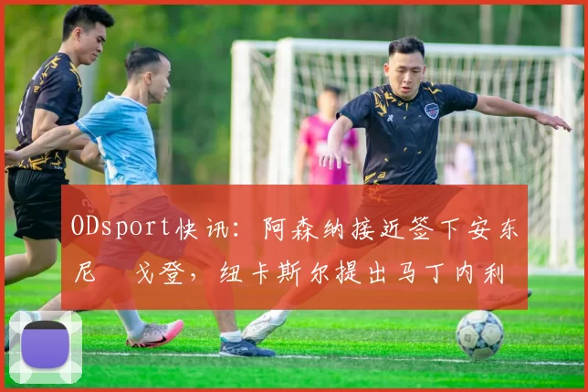 ODsport快讯：阿森纳接近签下安东尼・戈登，纽卡斯尔提出马丁内利交换条件_交易_球员_谈判